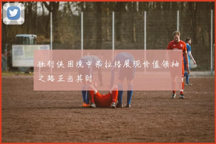独行侠困境中弗拉格展现价值领袖之路正当其时