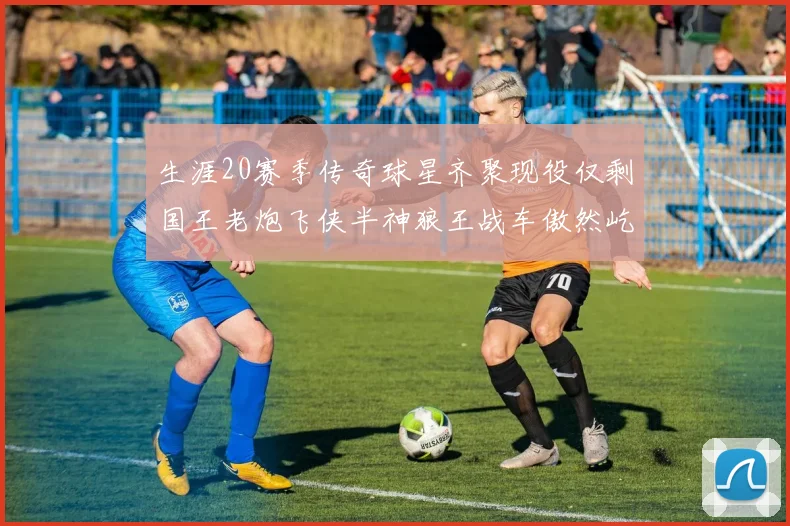 生涯20赛季传奇球星齐聚现役仅剩国王老炮飞侠半神狼王战车傲然屹立