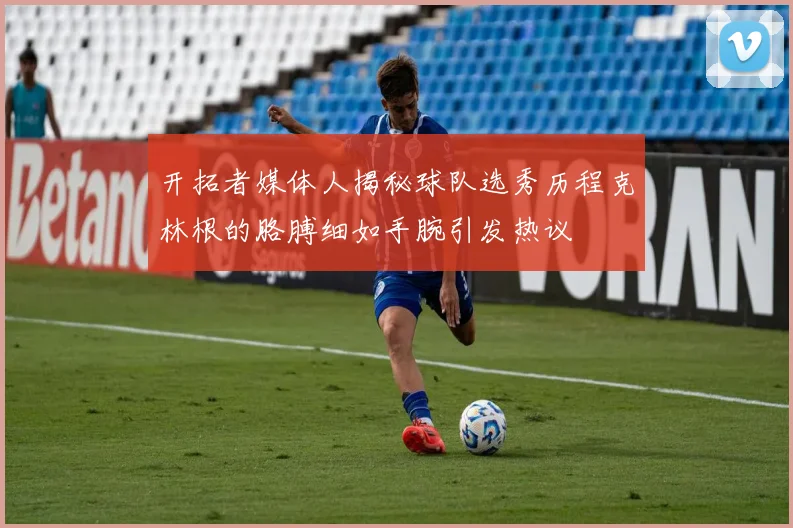 开拓者媒体人揭秘球队选秀历程克林根的胳膊细如手腕引发热议