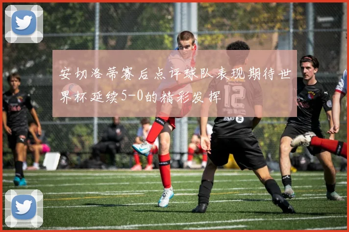 安切洛蒂赛后点评球队表现期待世界杯延续5-0的精彩发挥