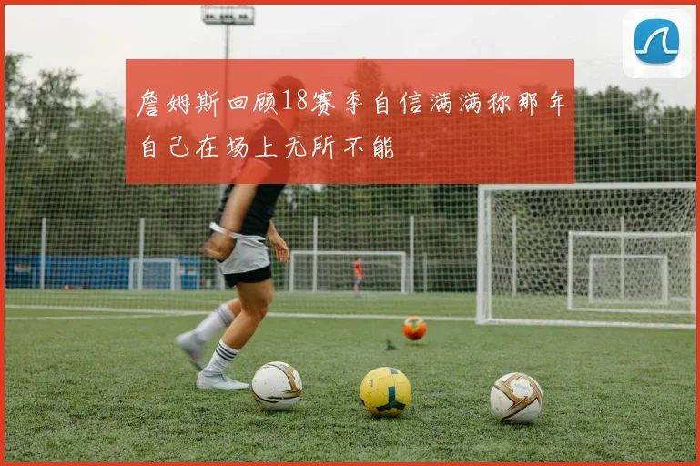 詹姆斯回顾18赛季自信满满称那年自己在场上无所不能