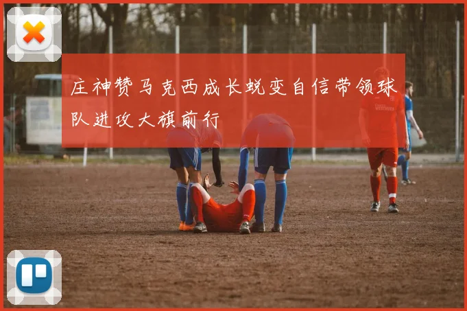 庄神赞马克西成长蜕变自信带领球队进攻大旗前行
