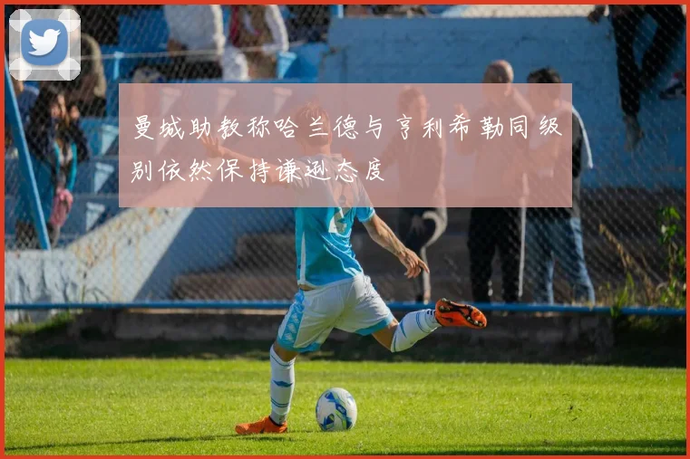 曼城助教称哈兰德与亨利希勒同级别依然保持谦逊态度