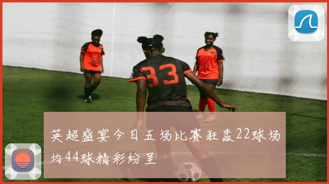 英超盛宴今日五场比赛狂轰22球场均44球精彩纷呈