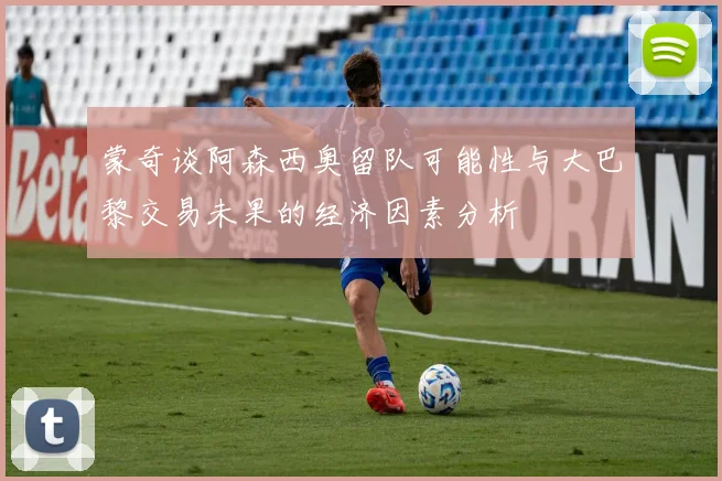 蒙奇谈阿森西奥留队可能性与大巴黎交易未果的经济因素分析