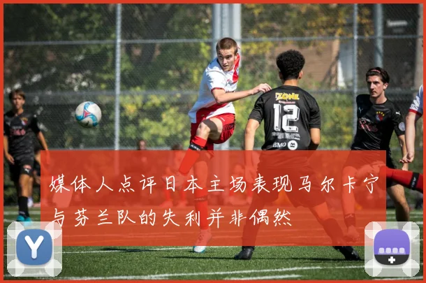 媒体人点评日本主场表现马尔卡宁与芬兰队的失利并非偶然
