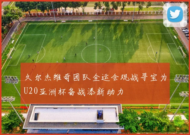 久尔杰维奇团队全运会观战寻宝为U20亚洲杯备战添新动力