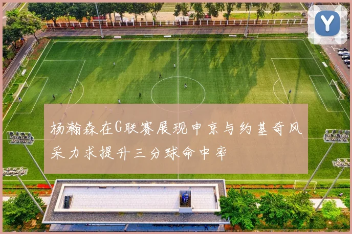 杨瀚森在G联赛展现申京与约基奇风采力求提升三分球命中率