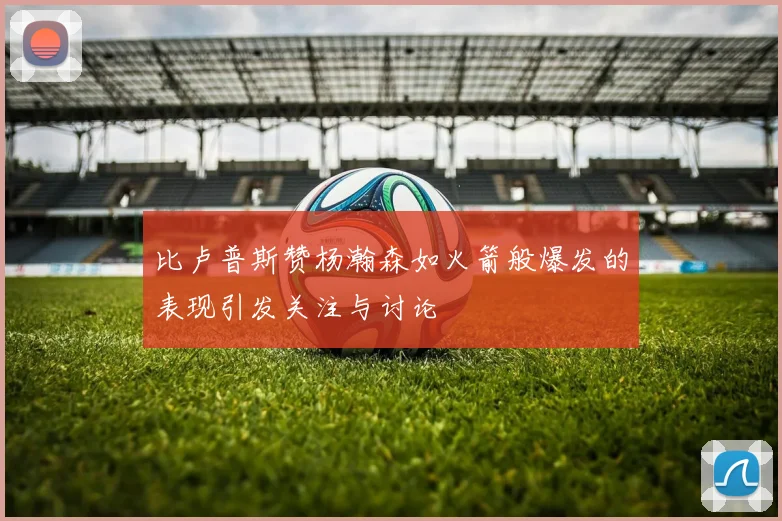 比卢普斯赞杨瀚森如火箭般爆发的表现引发关注与讨论