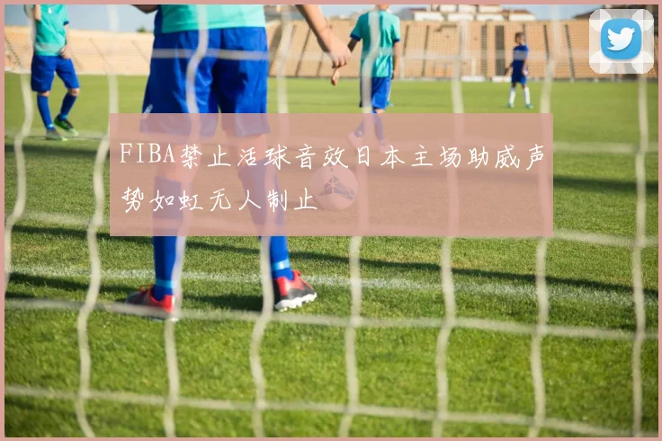 FIBA禁止活球音效日本主场助威声势如虹无人制止