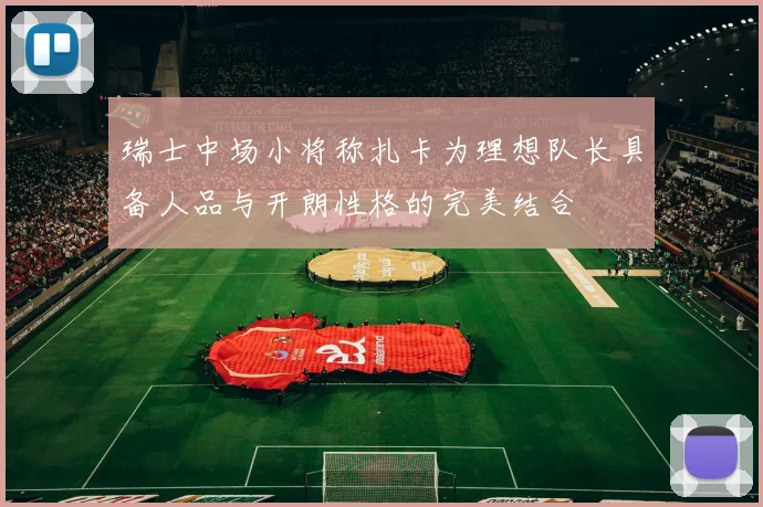 瑞士中场小将称扎卡为理想队长具备人品与开朗性格的完美结合