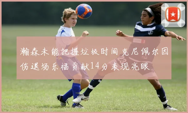 瀚森未能把握垃圾时间克尼佩尔因伤退场乐福贡献14分表现亮眼