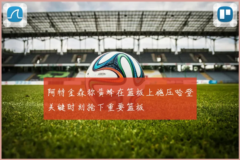 阿特金森称黄蜂在篮板上施压哈登关键时刻抢下重要篮板