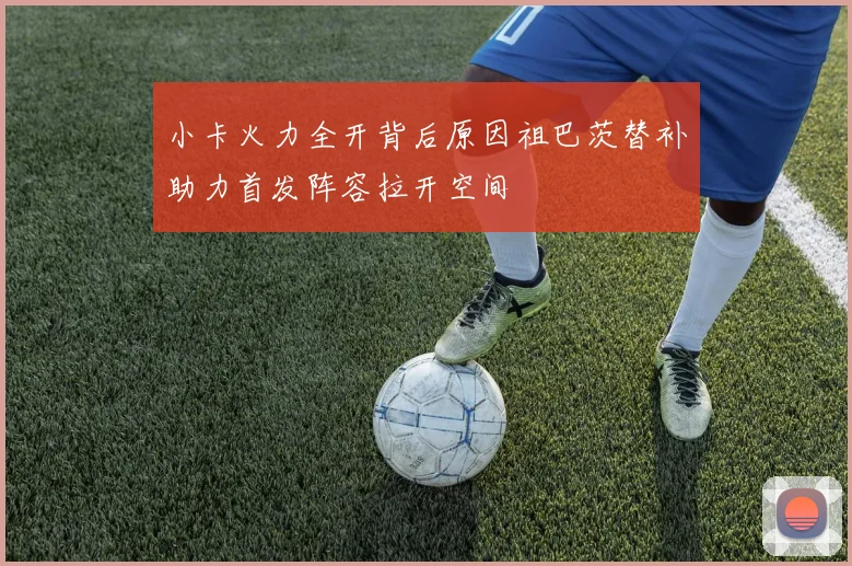 小卡火力全开背后原因祖巴茨替补助力首发阵容拉开空间