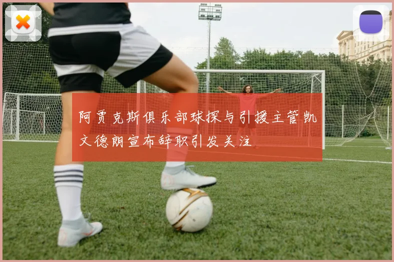 阿贾克斯俱乐部球探与引援主管凯文德朗宣布辞职引发关注