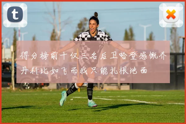 得分榜前十仅三名后卫哈登感慨乔丹科比如飞而我只能扎根地面