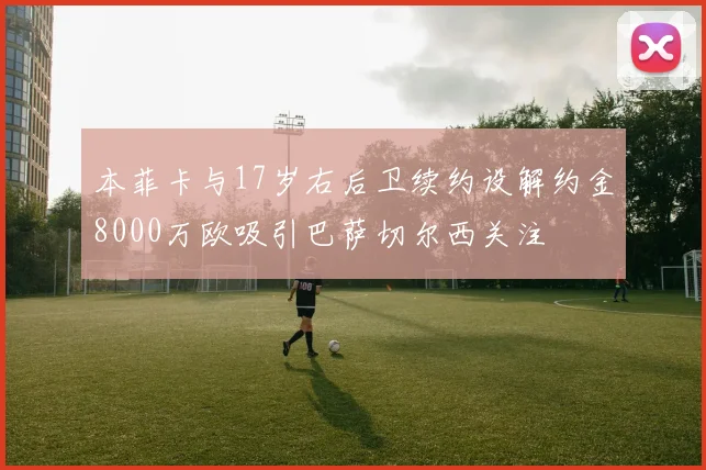 本菲卡与17岁右后卫续约设解约金8000万欧吸引巴萨切尔西关注