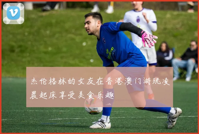杰伦格林的女友在香港澳门游玩凌晨起床享受美食乐趣