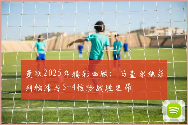 曼联2025年精彩回顾：马奎尔绝杀利物浦与5-4惊险战胜里昂